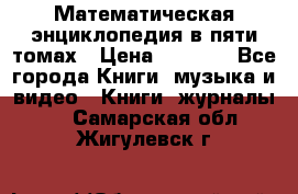 Математическая энциклопедия в пяти томах › Цена ­ 1 000 - Все города Книги, музыка и видео » Книги, журналы   . Самарская обл.,Жигулевск г.